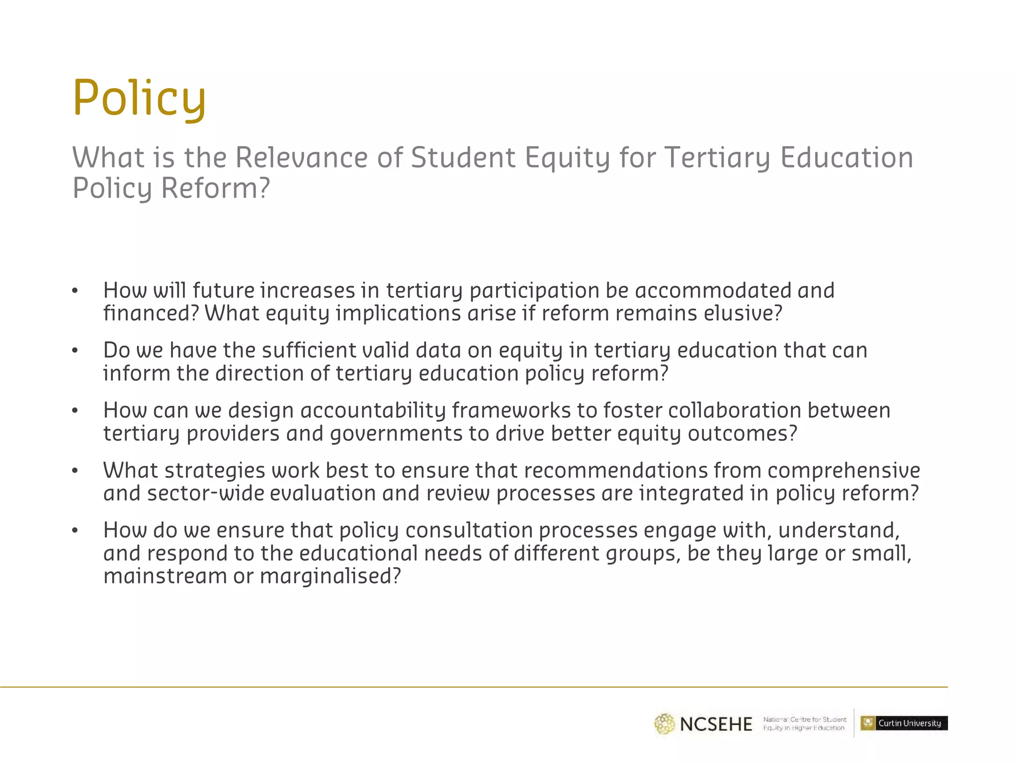 Policy
What is the Relevance of Student Equity for Tertiary Education
Policy Reform?
• How will future increases in tertiary participation be accommodated and
financed? What equity implications arise if reform remains elusive?
• Do we have the sufficient valid data on equity in tertiary education that can
inform the direction of tertiary education policy reform?
• How can we design accountability frameworks to foster collaboration between
tertiary providers and governments to drive better equity outcomes?
• What strategies work best to ensure that recommendations from comprehensive
and sector-wide evaluation and review processes are integrated in policy reform?
• How do we ensure that policy consultation processes engage with, understand,
and respond to the educational needs of different groups, be they large or small,
mainstream or marginalised?
 