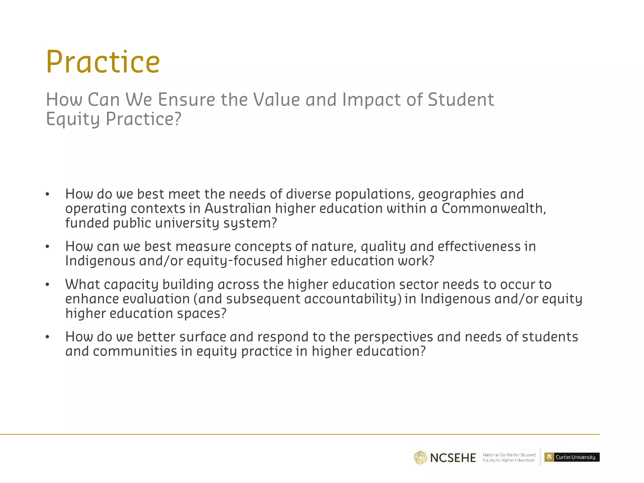 Practice
How Can We Ensure the Value and Impact of Student
Equity Practice?
• How do we best meet the needs of diverse populations, geographies and
operating contexts in Australian higher education within a Commonwealth,
funded public university system?
• How can we best measure concepts of nature, quality and effectiveness in
Indigenous and/or equity-focused higher education work?
• What capacity building across the higher education sector needs to occur to
enhance evaluation (and subsequent accountability) in Indigenous and/or equity
higher education spaces?
• How do we better surface and respond to the perspectives and needs of students
and communities in equity practice in higher education?
 