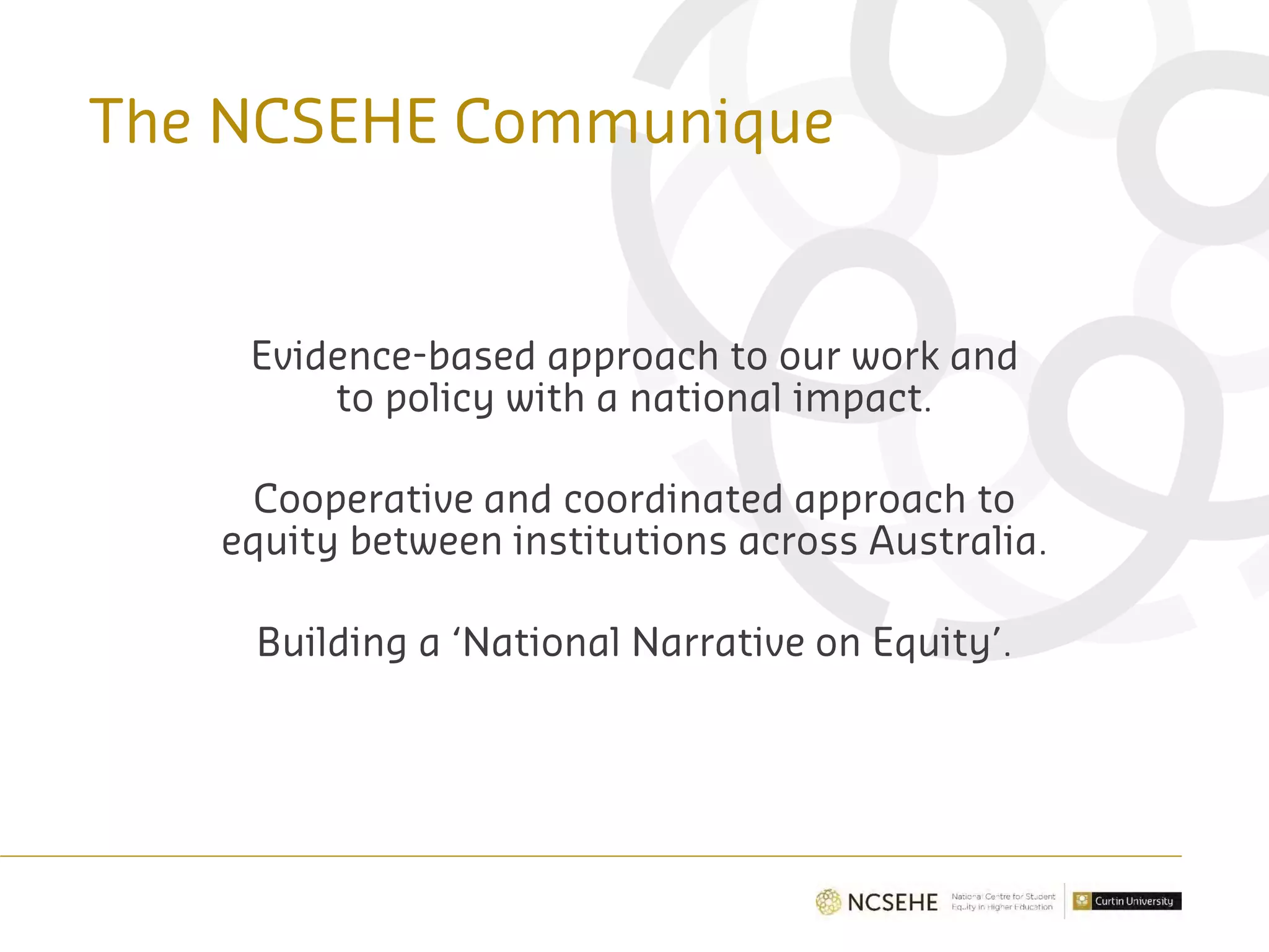 The NCSEHE Communique
Evidence-based approach to our work and
to policy with a national impact.
Cooperative and coordinated approach to
equity between institutions across Australia.
Building a ‘National Narrative on Equity’.
 