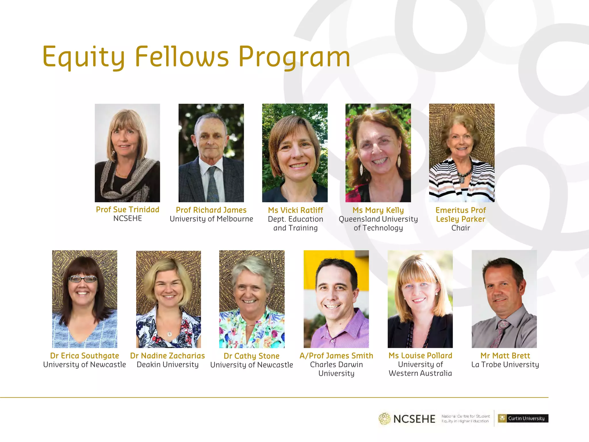 Equity Fellows Program
Prof Sue Trinidad
NCSEHE
Prof Richard James
University of Melbourne
Ms Vicki Ratliff
Dept. Education
and Training
Ms Mary Kelly
Queensland University
of Technology
Emeritus Prof
Lesley Parker
Chair
Dr Erica Southgate
University of Newcastle
Dr Nadine Zacharias
Deakin University
Dr Cathy Stone
University of Newcastle
A/Prof James Smith
Charles Darwin
University
Ms Louise Pollard
University of
Western Australia
Mr Matt Brett
La Trobe University
 