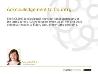 Acknowledgement to Country
The NCSEHE acknowledges the traditional custodians of
the lands across Australia upon which we all live and work
and pays respect to Elders past, present and emerging.
Gabrielle O’Brien
EPHEA President
 