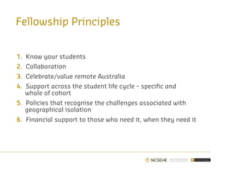 Fellowship Principles
1. Know your students
2. Collaboration
3. Celebrate/value remote Australia
4. Support across the student life cycle – specific and
whole of cohort
5. Policies that recognise the challenges associated with
geographical isolation
6. Financial support to those who need it, when they need it
 