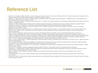 Reference List
• Bennett, A., R. Naylor, K. Mellor, M. Brett, J. Gore, A. Harvey, R. James, B. Munn, M. Smith and G. Whitty (2015). The Critical Interventions Framework Part 2:
Equity Initiatives in Australian Higher Education: A review of evidence of impact.
• Browne, V., J. Munro and J. Cass (2017). "Under the Radar: The Mental Health of Australian University Students." JANZSSA-Journal of the Australian and
New Zealand Student Services Association 25(2).
• Burke, P., A. Bennett, M. Bunn, J. Stevenson and S. Clegg (2017). "It’s About Time: working towards more equitable understandings of the impact of time for
students in higher education."
• Cardak, B., M. Brett, P. Barry and R. McAllister (2017). Regional Student Participation and Migration: Analysis of factors influencing regional student
participation and internal migration in Australian higher education National Centre for Student Equity in Higher Education.
• Cassells, R., M. Dockery, A. Duncan, A. Gao and R. Seymour (2017). Advance Australia Fair? Education Inequality in Australia. Focus on The States,
Bankwest Curtin Economics Centre.
• Department of Education and Training (2017). Completion Rates of Higher Education Students - Cohort Analysis 2005 - 2014, Australian Government.
• Devlin, M. and J. McKay (2017). Facilitating success for students from low socioeconomic status backgrounds at regional universities, Federation
University Australia.
• Evans, J. (2017). Indigenous university say lack of cultural understanding affecting graduate numbers. Australian Broadcasting Commission.
• Higher Education Standards Panel (2017). Improving retention, completion and success in higher education. Department of Education and Training.
• James, R., E. Bexley, A. Anderson, M. Devlin, R. Garnett, S. Marginson and L. Maxwell (2008). Participation and equity: A review of the participation in higher
education of people from low socioeconomic backgrounds and Indigenous people, University of Melbourne. Centre for the Study of Higher Education.
• Kahu, E. (2013). "Framing student engagement in higher education." Studies in Higher Education 38(5): 758-773.
• Kahu, E. R. and K. Nelson (2017). "Student engagement in the educational interface: understanding the mechanisms of student success." Higher Education
Research & Development: 1-14.
• Kift, S. (2009). Articulating a transitional pedagogy to scaffold and to enhance the first year student learning experience in Australian higher education:
Final Report for ALTC Senior Fellowship Program, Australian Learning and Teaching Council.
• Nelson, K. J., C. Quinn, A. Marrington and J. A. Clarke (2012). "Good practice for enhancing the engagement and success of commencing students." Higher
Education 63(1): 83-96.
• Pink, B. (2011). Australian Statistical Geography Standard (ASGS): Volume 5 - Remoteness Structure, Australian Bureau of Statistics.
• Richardson, S., D. Bennett and L. Roberts (2016). Investigating the relationship between equity and graduate outcomes in Australia, National Centre for
Student Equity in Higher Education, Curtin University.
• Stone, C. (2016). Equity Fellowship Final Report: Opportunity through online learning: Improving student access, participation and success in
higher education.
• University Statistics Team (2017). Higher Education Information Management System (HEIMS). Australian Government Department of Education
and Training.
• Zacharias, N. (2017). The Australian Student Equity Program and Institutional Change: Paradigm Shift or Business and Usual?, National Centre for Student
Equity In Higher Education.
 