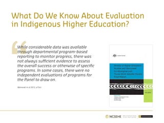 What Do We Know About Evaluation
in Indigenous Higher Education?
While considerable data was available
through departmental program-based
reporting to monitor progress, there was
not always sufficient evidence to assess
the overall success or otherwise of specific
programs. In some cases, there were no
independent evaluations of programs for
the Panel to draw on.
(Behrendt et al 2012, p154)
 