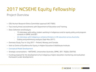 2017 NCSEHE Equity Fellowship
Project Overview
• CDU Human Research Ethics Committee approval (HE17005).
• Two (nearly three) secondments with Department of Education and Training.
• Data Collection and Analysis:
o 15 interviews with policy-makers working in Indigenous and/or equity policy and program
contexts in DPMC and DET.
o 24 interviews with Indigenous scholars/thinkers in HE education across Australia.
o Coding and preliminary analysis (Sept-Nov 2017).
• Overseas Study Tour in July 2017 - Finland, Norway and Canada.
• Visit to Centre of Excellence for Equity in Higher Education & Wollotuka Institute.
• Conceptual Model Development.
• Strategic conversations – NATSIHEC, Universities Australia, DPMC, DET, TEQSA, CEATSIS.
• Funding proposal for the development of an Indigenous higher education monitoring and evaluation
framework (under development).
 
