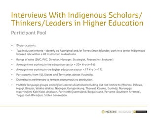 Interviews With Indigenous Scholars/
Thinkers/Leaders in Higher Education
Participant Pool
• 24 participants.
• Two inclusion criteria - identify as Aboriginal and/or Torres Strait Islander; work in a senior Indigenous
focused role within a HE institution in Australia.
• Range of roles (DVC, PVC, Director, Manager, Strategist, Researcher, Lecturer).
• Average time working in the education sector = 20+ Yrs (n=14).
• Average time working in the higher education sector = 17 Yrs (n=17).
• Participants from ALL States and Territories across Australia.
• Diversity in preferences to remain anonymous vs attribution.
• Multiple language groups and regions across Australia (including but not limited to) Worimi, Palawa,
Ngugi, Birapai, Wakka Wakka, Noongar, Kungarakung, Tharwal, Kaurna, Gurindji, Narungga
Ngarrindjeri, Kabi Kabi, Anaiwan, Far North Queensland, Boigu Island, Pertame (Southern Arrernte),
Tugga-Gah Wiradjuri, Stolen Generation.
 