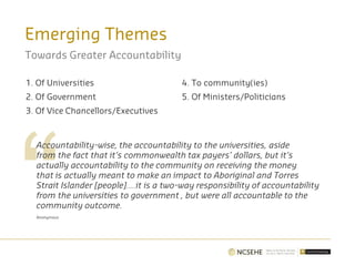 Emerging Themes
Towards Greater Accountability
1. Of Universities
2. Of Government
3. Of Vice Chancellors/Executives
4. To community(ies)
5. Of Ministers/Politicians
Accountability-wise, the accountability to the universities, aside
from the fact that it’s commonwealth tax payers’ dollars, but it’s
actually accountability to the community on receiving the money
that is actually meant to make an impact to Aboriginal and Torres
Strait Islander [people]….it is a two-way responsibility of accountability
from the universities to government , but were all accountable to the
community outcome.
Anonymous
 