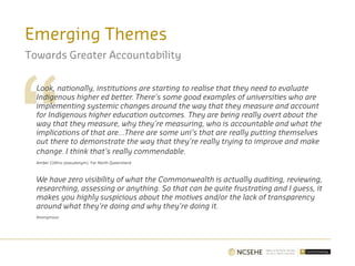 Emerging Themes
Towards Greater Accountability
Look, nationally, institutions are starting to realise that they need to evaluate
Indigenous higher ed better. There’s some good examples of universities who are
implementing systemic changes around the way that they measure and account
for Indigenous higher education outcomes. They are being really overt about the
way that they measure, why they’re measuring, who is accountable and what the
implications of that are…There are some uni’s that are really putting themselves
out there to demonstrate the way that they’re really trying to improve and make
change. I think that’s really commendable.
Amber Collins (pseudonym), Far North Queensland
We have zero visibility of what the Commonwealth is actually auditing, reviewing,
researching, assessing or anything. So that can be quite frustrating and I guess, it
makes you highly suspicious about the motives and/or the lack of transparency
around what they’re doing and why they’re doing it.
Anonymous
 