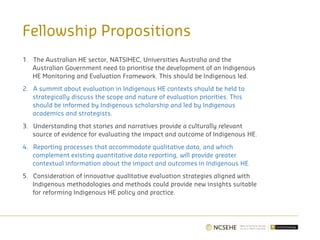 Fellowship Propositions
1. The Australian HE sector, NATSIHEC, Universities Australia and the
Australian Government need to prioritise the development of an Indigenous
HE Monitoring and Evaluation Framework. This should be Indigenous led.
2. A summit about evaluation in Indigenous HE contexts should be held to
strategically discuss the scope and nature of evaluation priorities. This
should be informed by Indigenous scholarship and led by Indigenous
academics and strategists.
3. Understanding that stories and narratives provide a culturally relevant
source of evidence for evaluating the impact and outcome of Indigenous HE.
4. Reporting processes that accommodate qualitative data, and which
complement existing quantitative data reporting, will provide greater
contextual information about the impact and outcomes in Indigenous HE.
5. Consideration of innovative qualitative evaluation strategies aligned with
Indigenous methodologies and methods could provide new insights suitable
for reforming Indigenous HE policy and practice.
 