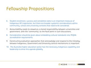 6. Student enrolment, success and completion data is an important measure of
Indigenous HE trajectories, but there are broader systemic considerations within
community, school and university contexts that need to be considered.
7. Accountability needs to viewed as a shared responsibility between universities and
government, with the ‘community’ as the focal point in such discussions.
8. Consideration should be given about embedding cultural standards into TEQSA
accreditation requirements.
9. Constructing evaluation approaches that acknowledge and respond to the interplay
between Indigenous, Government and University control mechanisms is important.
10. The Australia higher education sector has the necessary Indigenous capability and
leadership to drive this agenda globally.
Fellowship Propositions
 