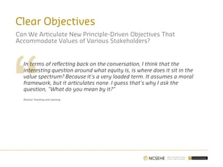 Clear Objectives
Can We Articulate New Principle-Driven Objectives That
Accommodate Values of Various Stakeholders?
In terms of reflecting back on the conversation, I think that the
interesting question around what equity is, is where does it sit in the
value spectrum? Because it's a very loaded term. It assumes a moral
framework, but it articulates none. I guess that's why I ask the
question, "What do you mean by it?”
Director Teaching and Learning
 