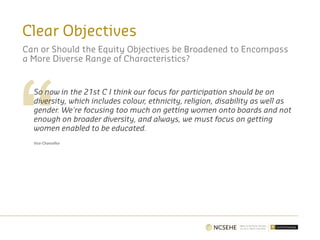Clear Objectives
So now in the 21st C I think our focus for participation should be on
diversity, which includes colour, ethnicity, religion, disability as well as
gender. We're focusing too much on getting women onto boards and not
enough on broader diversity, and always, we must focus on getting
women enabled to be educated.
Vice-Chancellor
Can or Should the Equity Objectives be Broadened to Encompass
a More Diverse Range of Characteristics?
 