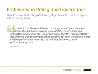 Embedded in Policy and Governance
How Can We Best Integrate Equity Objectives Across the Higher
Education System
I also believe that the overall design of the system is by far the most
important thing determining how successful it is in recruiting and
graduating equity students… You could argue that this [accountability]
has changed with the demand driven funding, but even though this is not
called a performance measure, the reality is, it's a very brutal
performance system.
Program Director
 