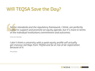 Will TEQSA Save the Day?
So the standards and the regulatory framework, I think, are perfectly
suited to support and promote an equity agenda, but it's more in terms
of the individual institutions commitment and outcomes.
Former Vice-Chancellor
I don't think a university with a weak equity profile will actually
get massive red flags from TEQSA and be at risk of de-registration
because of it.
Policy Analyst
 