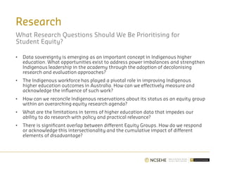 Research
What Research Questions Should We Be Prioritising for
Student Equity?
• Data sovereignty is emerging as an important concept in Indigenous higher
education. What opportunities exist to address power imbalances and strengthen
Indigenous leadership in the academy through the adoption of decolonising
research and evaluation approaches?
• The Indigenous workforce has played a pivotal role in improving Indigenous
higher education outcomes in Australia. How can we effectively measure and
acknowledge the influence of such work?
• How can we reconcile Indigenous reservations about its status as an equity group
within an overarching equity research agenda?
• What are the limitations in terms of higher education data that impedes our
ability to do research with policy and practical relevance?
• There is significant overlap between different Equity Groups. How do we respond
or acknowledge this intersectionality and the cumulative impact of different
elements of disadvantage?
 