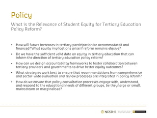 Policy
What is the Relevance of Student Equity for Tertiary Education
Policy Reform?
• How will future increases in tertiary participation be accommodated and
financed? What equity implications arise if reform remains elusive?
• Do we have the sufficient valid data on equity in tertiary education that can
inform the direction of tertiary education policy reform?
• How can we design accountability frameworks to foster collaboration between
tertiary providers and governments to drive better equity outcomes?
• What strategies work best to ensure that recommendations from comprehensive
and sector-wide evaluation and review processes are integrated in policy reform?
• How do we ensure that policy consultation processes engage with, understand,
and respond to the educational needs of different groups, be they large or small,
mainstream or marginalised?
 