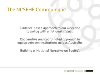 The NCSEHE Communique
Evidence-based approach to our work and
to policy with a national impact.
Cooperative and coordinated approach to
equity between institutions across Australia.
Building a ‘National Narrative on Equity’.
 