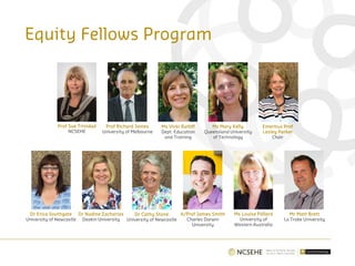 Equity Fellows Program
Prof Sue Trinidad
NCSEHE
Prof Richard James
University of Melbourne
Ms Vicki Ratliff
Dept. Education
and Training
Ms Mary Kelly
Queensland University
of Technology
Emeritus Prof
Lesley Parker
Chair
Dr Erica Southgate
University of Newcastle
Dr Nadine Zacharias
Deakin University
Dr Cathy Stone
University of Newcastle
A/Prof James Smith
Charles Darwin
University
Ms Louise Pollard
University of
Western Australia
Mr Matt Brett
La Trobe University
 