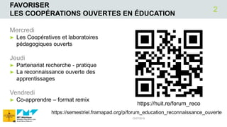 FAVORISER
LES COOPÉRATIONS OUVERTES EN ÉDUCATION
Mercredi
► Les Coopératives et laboratoires
pédagogiques ouverts
Jeudi
► Partenariat recherche - pratique
► La reconnaissance ouverte des
apprentissages
Vendredi
► Co-apprendre – format remix
12/07/2018
2
https://semestriel.framapad.org/p/forum_education_reconnaissance_ouverte
https://huit.re/forum_reco
 
