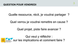 QUESTION POUR VENDREDI
Quelle ressource, récit, je voudrai partager ?
Quel verrou je voudrai remettre en cause ?
Quel projet, piste faire avancer ?
Qui veut y réfléchir :
sur les implications et comment faire ?12/07/2018
3
 