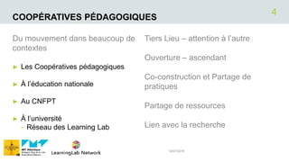 COOPÉRATIVES PÉDAGOGIQUES
Du mouvement dans beaucoup de
contextes
► Les Coopératives pédagogiques
► À l’éducation nationale
► Au CNFPT
► À l’université
- Réseau des Learning Lab
Tiers Lieu – attention à l’autre
Ouverture – ascendant
Co-construction et Partage de
pratiques
Partage de ressources
Lien avec la recherche
12/07/2018
4
 