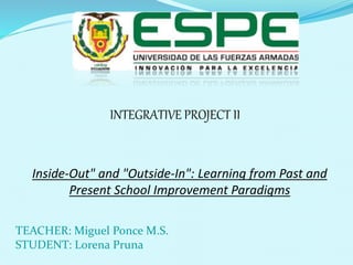 TEACHER: Miguel Ponce M.S.
STUDENT: Lorena Pruna
Inside-Out" and "Outside-In": Learning from Past and
Present School Improvement Paradigms
INTEGRATIVE PROJECT II
 