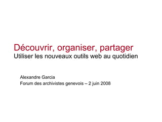 Découvrir, organiser, partager Utiliser les nouveaux outils web au quotidien Alexandre Garcia Forum des archivistes genevois – 2 juin 2008 