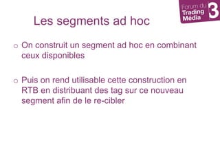 Les segments ad hocOn construit un segment ad hoc en combinant ceux disponiblesPuis on rend utilisable cette construction en  RTB en distribuant des tag sur ce nouveau segment afin de le re-cibler