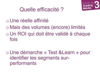 Quelle efficacité ?Une réelle affinitéMais des volumes (encore) limitésUn ROI qui doit être validé à chaque foisUne démarche « Test & Learn » pour identifier les segments sur-performants