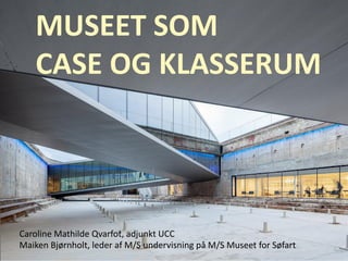 MUSEET SOM
CASE OG KLASSERUM
Caroline Mathilde Qvarfot, adjunkt UCC
Maiken Bjørnholt, leder af M/S undervisning på M/S Museet for Søfart
 