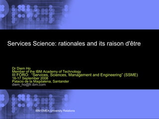 Services Science: rationales and its raison d'être Dr Diem Ho Member of the IBM Academy of Technology III FORO:  “Services, Sciences, Management and Engineering” (SSME)   16-17 September 2008  Palacio de la Magdalena, Santander [email_address] 