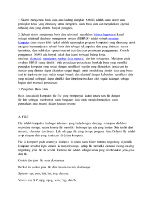 1. Sistem manajemen basis data, atau kadang disingkat SMBD, adalah suatu sistem atau
perangkat lunak yang dirancang untuk mengelola suatu basis data dan menjalankan operasi
terhadap data yang diminta banyak pengguna.
2. Sebuah sistem manajemen basis data relasional atau dalam bahasa Inggrisnyadikenal
sebagai relational database management system (RDBMS) adalah sebuah program
komputer (atau secara lebih tipikal adalah seperangkat program komputer) yang dirancang untuk
mengatur/memanajemen sebuah basis data sebagai sekumpulan data yang disimpan secara
terstruktur, dan melakukan operasi-operasi atas data atas permintaan penggunanya. Contoh
penggunaan DBMS ada banyak sekali dan dalam berbagai bidang kerja,
misalnya akuntansi, manajemen sumber daya manusia, dan lain sebagainya. Meskipun pada
awalnya DBMS hanya dimiliki oleh perusahaan-perusahaan berskala besar yang memiliki
perangkat komputer yang sesuai dengan spesifikasi standar yang dibutuhkan (pada saat itu
standar yang diminta dapat dikatakan sangat tinggi) untuk mendukung jumlah data yang besar,
saat ini implementasinya sudah sangat banyak dan adaptatif dengan kebutuhan spesifikasi data
yang rasional sehinggal dapat dimiliki dan diimplementasikan oleh segala kalangan sebagai
bagian dari investasi perusahaan.
3. Pengertian Basis Data
Basis data adalah kumpulan file-file yang mempunyai kaitan antara satu file dengan
file lain sehingga membentuk suatu bangunan data untuk menginformasikan suatu
perusahaan atau instansi dalam batasan tertentu
A. FILE
File adalah kumpulan berbagai informasi yang berhubungan dan juga tersimpan di dalam
secondary storage, secara konsep file memiliki beberapa tipe ada yang bertipe Data terdiri dari
numeric, character dan binary. Lalu ada juga file yang bertipe program. Atau Definisi file adalah
arsip ataupun data yang tersimpan di dalam komputer.
File di komputer pada umumnya disimpan di dalam suatu folder tertentu tergantung si pemilik
komputer tersebut ingin dimana ia menyimpannya, setiap file memiliki ekstensi masing-masing
tergantung jenis file itu sendiri. Ekstensi file adalah sebagai tanda yang membedakan jenis-jenis
dari file.
Contoh dan jenis file serta ekstensinya
Berikut ini contoh jenis file dan macam-macam ekstensinya:
System= sys, com, bak, bat, tmp, dan exe.
Video= avi, KV, mpg, mpeg, wmv, 3gp, dan flv.
 
