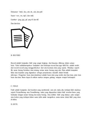 Dokumen= html, doc, odt, xls, ods, dan pdf.
Suara= wav, rm, mp3, dan midi.
Gambar= jpeg, jpg, gif, png tif dan tiff.
Dan lain-lain.
B. RECORD
Record adalah kumpulan field yang sangat lengkap, dan biasanya dihitung dalam satuan
baris. Tabel adalahmerupakan kumpulan dari beberapa record dan juga field.File adalah terdiri
dari record-record yang menggambarkan dari satu kesatuan data yang sejenis. Misalnya seperti
file nama barang berisikan data tentang semua nama barang yang ada. Data adalah kumpulan
fakta atau kejadian yang digunakan sebagai penyelesaian masalah dalam bentuk
informasi. Pengertian basis data (database) adalah basis data yang terdiri dari dua kata, yaitu kata
basis dan data. Basis dapat di artikan markas ataupun gudang, maupun tempat berkumpul.
C. FIELD
Field adalah kumpulan dari karakter yang membentuk satu arti, maka jika terdapat field misalnya
seperti NomerBarang atau NamaBarang, maka yang dipaparkan dalam field tersebut harus yang
berkaitan dengan nomer barang dan nama barang. Atau definisi field yang lainnya yaitu tempat
atau kolom yang terdapat dalam suatu table untuk mengisikan nama-nama (data) field yang akan
di isikan.
D. BYTE
 