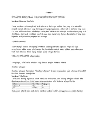Forum 6
DATABASE PENJUALAN BARANG MENGGUNAKAN MYSQL
Membuat Database dan Tabel
Untuk membuat sebuah aplikasi perlu dilakukan beberapa analisis data yang akan kita olah
menjadi sebuah informasi yang bermanpaat bagi penggunanya. dalam hal ini pertama yang akan
kita buat adalah database, sebelumnya anda perlu memikirkan seberapa besar database yang akan
diperlukan. Dari hasil pemikiran tersebut anda akan mengira-ira berapa dan apa tabel yang akan
digunaka sebagai media penyimpanan datanya.
Membuat Database
Dari beberapa analisis tabel yang diperlukan dalam pembuatan aplikasi penjualan saya
memerlukan sekitar enam tabel master dan dua tabel transaksi untuk aplikasi yang akan saya
buat. buat database dalam mysql dengan query sebagai berikut:
CREATE DATABASE dbpenjualan;
Selanjutnya, aktifkanlah database yang terbuat dengan perintah berikut
Database changed
Database changed Pernyataan “Database changed” di atas menandakan anda sekarang telah aktif
di dalam database dbpenjualan.
Membuat Tabel jenis
Tabel Jenis Barang digunakan untuk merekam data semua jenis barang. Dengan cara ini, kita
dapat mengelompokkan jenis barang adapun struktur tabel jenisnya sebagai berikut
Dari desain tabel di atas, anda dapat membuat dalam MySQL menggunakan perintah berikut:
 