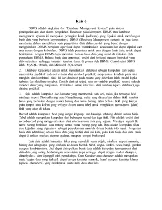 Kuis 6
DBMS adalah singkatan dari “Database Management System” yaitu sistem
penorganisasian dan sistem pengolahan Database pada komputer. DBMS atau database
management system ini merupakan perangkat lunak (software) yang dipakai untuk membangun
basis data yang berbasis komputerisasi. DBMS (Database Management system) ini juga dapat
membantu dalam memelihara serta pengolahan data dalam jumlah yang besar, dengan
menggunakan DBMS bertujuan agar tidak dapat menimbulkan kekacauan dan dapat dipakai oleh
user sesuai dengan kebutuhan. DBMS ialah perantara untuk user dengan basis data, untuk dapat
berinteraksi dengan DBMS dapat memakai bahasa basis data yang sudah di tentukan oleh
perusahaan DBMS. Bahasa basis data umumnya terdiri dari berbagai macam instruksi yang
diformulasikan sehingga instruksi tersebut dapat di proses oleh DBMS. Contoh dari DBMS
ialah MySQL, Oracle, dan Microsoft SQL server
2. Database Relasional adalah untuk menjelaskan database sebagai kumpulan dari logika
matematika prediktif pada set terbatas dari variabel prediktif, menjelaskan kendala pada nilai
mungkin dan kombinasi nilai. Isi dari database pada waktu yang diberikan ialah model logika
terbatas dari database tersebut. Contoh dari set relasi, satu per variable prediktif, seperti seluruh
variabel dasar yang diinginkan. Permintaan untuk informasi dari database (queri database) juga
disebut prediktif.
3. field adalah kumpulan dari karakter yang membentuk satu arti, maka jika terdapat field
misalnya seperti NomerBarang atau NamaBarang, maka yang dipaparkan dalam field tersebut
harus yang berkaitan dengan nomer barang dan nama barang. Atau definisi field yang lainnya
yaitu tempat atau kolom yang terdapat dalam suatu tabel untuk mengisikan nama-nama (data)
field yang akan di isikan.
Record adalah kumpulan field yang sangat lengkap, dan biasanya dihitung dalam satuan baris.
Tabel adalah merupakan kumpulan dari beberapa record dan juga field. File adalah terdiri dari
record-record yang menggambarkan dari satu kesatuan data yang sejenis. Misalnya seperti file
nama barang berisikan data tentang semua nama barang yang ada. Data adalah kumpulan fakta
atau kejadian yang digunakan sebagai penyelesaian masalah dalam bentuk informasi. Pengertian
basis data (database) adalah basis data yang terdiri dari dua kata, yaitu kata basis dan data. Basis
dapat di artikan markas ataupun gudang, maupun tempat berkumpul.
Lalu data adalah kumpulan fakta yang mewakili suatu objek, misalnya seperti manusia,
barang dan sebagainya yang direkam ke dalam bentuk huruf, angka, simbol, teks, bunyi, gambar
ataupun kombinasinya. Jadi dapat disimpulkan basis data adalah kumpulan terorganisasi dari
data-data yang saling berhubungan sedemikian rupa sehingga dapat dengan mudah disimpan,
dimanipulasi, dan dipanggil oleh pemakainya. Dan Karakter atau character adalah merupakan
suatu bagian data yang terkecil, dapat berupa karakter numerik, huruf ataupun karakter khusus
(special characters) yang membentuk suatu item data atau field.
 