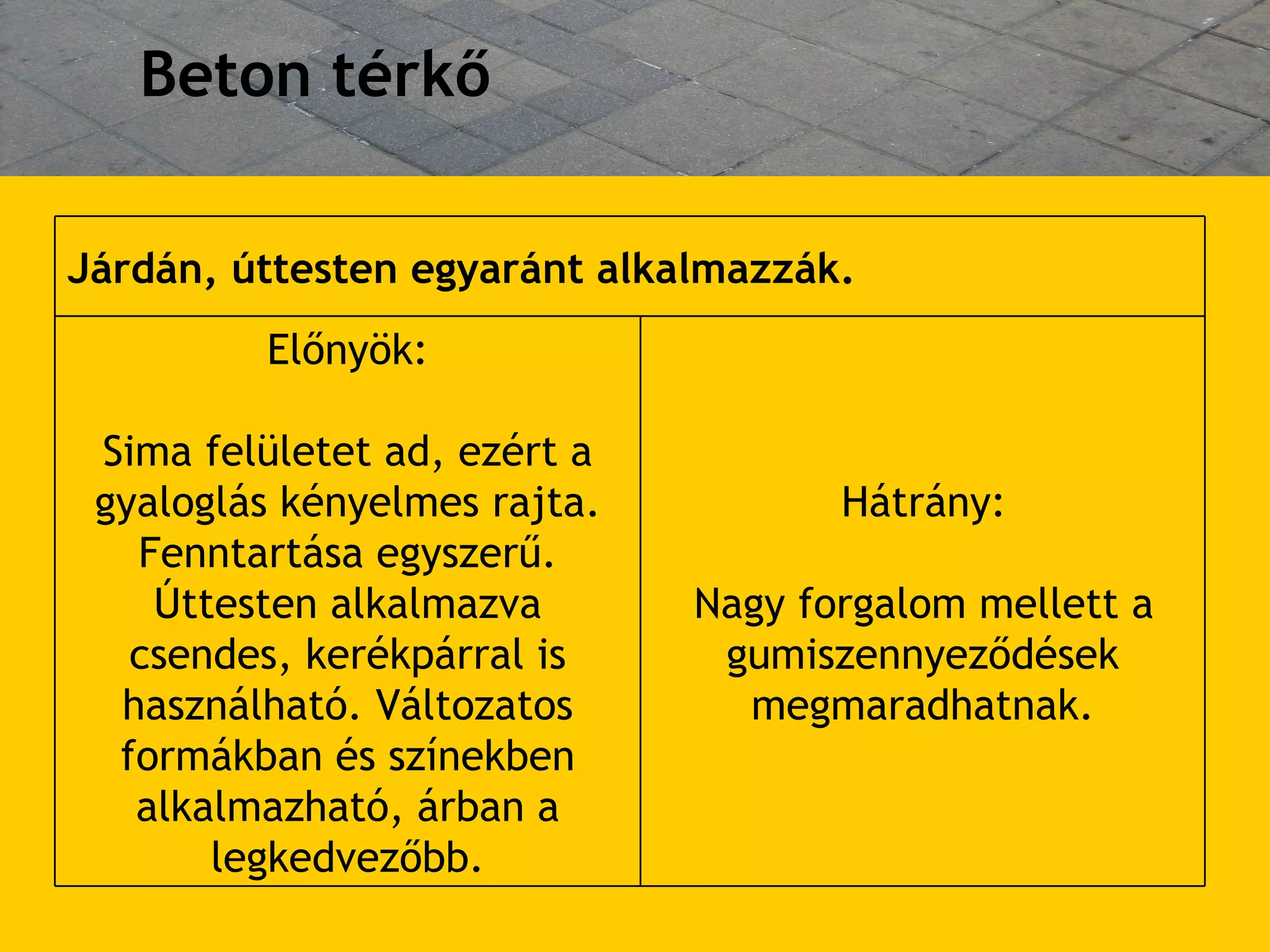 Beton térkő Hátrány: Nagy forgalom mellett a gumiszennyez ő dések megmaradhatnak. Előnyök: Sima felületet ad, ezért a gyaloglás kényelmes rajta. Fenntartása egyszer ű . Úttesten alkalmazva csendes, kerékpárral is használható. Változatos formákban és színekben alkalmazható, árban a legkedvez ő bb. Járdán, úttesten egyaránt alkalmazzák.  