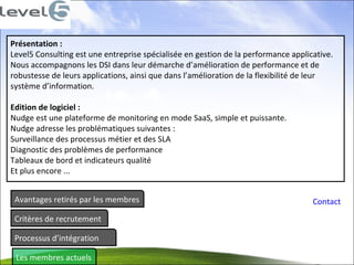 Avantages retirés par les membres Critères de recrutement Processus d’intégration Les membres actuels Contact Présentation :  Level5 Consulting est une entreprise spécialisée en gestion de la performance applicative.  Nous accompagnons les DSI dans leur démarche d’amélioration de performance et de  robustesse de leurs applications, ainsi que dans l’amélioration de la flexibilité de leur  système d’information.  Edition de logiciel :  Nudge est une plateforme de monitoring en mode SaaS, simple et puissante.  Nudge adresse les problématiques suivantes :  Surveillance des processus métier et des SLA  Diagnostic des problèmes de performance  Tableaux de bord et indicateurs qualité  Et plus encore ...  