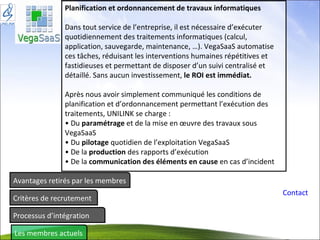 Avantages retirés par les membres Critères de recrutement Processus d’intégration Les membres actuels Contact Planification et ordonnancement de travaux informatiques Dans tout service de l’entreprise, il est nécessaire d’exécuter quotidiennement des traitements informatiques (calcul, application, sauvegarde, maintenance, …). VegaSaaS automatise ces tâches, réduisant les interventions humaines répétitives et fastidieuses et permettant de disposer d’un suivi centralisé et détaillé. Sans aucun investissement,  le ROI est immédiat. Après nous avoir simplement communiqué les conditions de planification et d’ordonnancement permettant l’exécution des traitements, UNILINK se charge : • Du  paramétrage  et de la mise en œuvre des travaux sous VegaSaaS • Du  pilotage  quotidien de l’exploitation VegaSaaS • De la  production  des rapports d’exécution • De la  communication des éléments en cause  en cas d’incident 