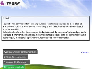Avantages retirés par les membres Critères de recrutement Processus d’intégration Les membres actuels Contact IT Perf : Se positionne comme l’interlocuteur privilégié dans la mise en place de  méthodes et d’outils  contribuant à rendre votre informatique plus performante créatrice de valeur pour votre métier. Spécialisé dans la recherche permanente  d’alignement du système d’informations sur la stratégie d’entreprise , en appliquant les meilleures pratiques dans les domaines suivants : économique, managérial, opérationnel, technique et environnemental. 