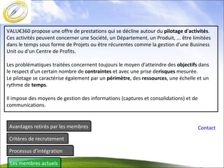 Avantages retirés par les membres Critères de recrutement Processus d’intégration Les membres actuels Contact VALU€360 propose une offre de prestations qui se décline autour du  pilotage d'activités .  Ces activités peuvent concerner une Société, un Département, un Produit, ... être limitées dans le temps sous forme de Projets ou être récurentes comme la gestion d'une Business Unit ou d'un Centre de Profits. Les problématiques traitées concernent toujours le moyen d'atteindre des  objectifs  dans le respect d'un certain nombre de  contraintes  et avec une prise de risques  mesurée. Le pilotage se caractérise également par un  périmètre , des  ressources , une échelle et un rythme de  temps . Il impose des moyens de gestion des informations (captures et consolidations) et de communications. 