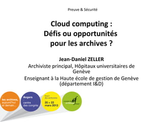Preuve & Sécurité

Cloud computing :
Défis ou opportunités
pour les archives ?
Jean-Daniel ZELLER
Archiviste principal, Hôpitaux universitaires de
Genève
Enseignant à la Haute école de gestion de Genève
(département I&D)

 