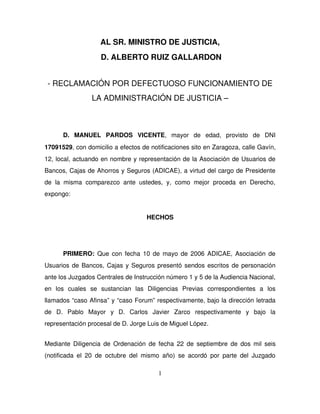 AL SR. MINISTRO DE JUSTICIA,
                        D. ALBERTO RUIZ GALLARDON


 ­ RECLAMACIÓN POR DEFECTUOSO FUNCIONAMIENTO DE 
                    LA ADMINISTRACIÓN DE JUSTICIA –



        D.   MANUEL   PARDOS   VICENTE,   mayor   de   edad,   provisto   de   DNI 
17091529, con domicilio a efectos de notificaciones sito en Zaragoza, calle Gavín, 
12, local, actuando en nombre y representación de la Asociación de Usuarios de 
Bancos, Cajas de Ahorros y Seguros (ADICAE), a virtud del cargo de Presidente 
de   la   misma   comparezco   ante   ustedes,   y,   como   mejor   proceda   en   Derecho, 
expongo:


                                            HECHOS




        PRIMERO:  Que  con fecha 10 de mayo de 2006 ADICAE, Asociación de 
Usuarios de Bancos, Cajas y Seguros presentó sendos escritos de personación 
ante los Juzgados Centrales de Instrucción número 1 y 5 de la Audiencia Nacional, 
en   los   cuales   se   sustancian   las   Diligencias   Previas   correspondientes   a   los 
llamados “caso Afinsa” y “caso Forum” respectivamente, bajo la dirección letrada 
de   D.   Pablo   Mayor   y   D.   Carlos   Javier   Zarco   respectivamente   y   bajo   la 
representación procesal de D. Jorge Luis de Miguel López.  


Mediante  Diligencia de Ordenación de fecha 22 de septiembre de dos mil seis 
(notificada   el   20   de   octubre   del   mismo   año)   se   acordó   por   parte   del   Juzgado 

                                                 1
 