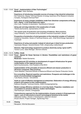 13.00 – 15.00 Panel: „Implementation of New Technologies”
Moderator: Viktor Serhieiev
Experience of introducing renewable sources of energy in big industrial enterprises
Ihor Fedorchuk, Deputy Technical Director of energy resources of the Research-Industrial
Complex „Pavlograd Chemical Plant”
Experience of using a biogas installation made from Ukrainian components at the pig
farm „Sigma” in the Dnipropetrovsk region
Artur Loza, President of association “Swineherds of Ukraine”
Using ash and slag materials in the construction of roads
Tetiana Zavhorodnia, representative of DTEK
The closed cycle of production and recycling of batteries. Best practices.
Vasyl Piddubniy, Vice-President of the Scientific Industrial Corporation „Westa”
Prospective of production of wind generators at the industrial complex of Yuzhmash
Volodymyr Kukushkin, Doctor of Technical Science, prof., Chief Wind Energyr Specialist of
Yuzhmash
Experience of using coal powder instead of natural gas in blast furnace production
Vyacheslav Mospan, General Director PJSC „Dneprovskyy metkombynat"
Siemens. High technology equipment to produce electricity (using “green tariff”)
Yevhen Lunov, Sales Manager, Siemens Ukraine
15.00 – 15.15 Coffee - break
1515. – 16.45 Panel: „Market for Green Services in Ukraine. Possibilities and restrictions of green
solutions”
Moderator: Natalia Denisenko
Dnipropetrovsk CCI activities on development of support infrastructure for green
modernization of the regional economy
Serhii Kucheriavenko, Vice-President of the DCCI
Implementation of the principles of resource efficient and cleaner production in
Ukrainian companies: Best practices
Taras Sakalosh, Executive Director of Resource Efficient and Cleaner Production Centre
Eco-consulting: Regional expertise and restrictions. Prospects and challenges in the
sector of environmental management
Yulia Mukha, Director, TehnoEKOS
Audit as a part of effective management at enterprises. Elaboration of energy efficiency
projects and support to their implementation
Kateryna Shyshka, Technical Director, ESKO Energyengineering
Modern energy efficiency solutions on a turn-key basis. Projection, installation and
consultation to introduce effective, modern technologies
Vlad Kozlovych, Director, Energopolys
Comprehensive approach for the implementation of green projects in Dnipropetrovsk
region. Lack of instruments to launch technological solutions at the market
Oleksandr Zudikov, Director of development „InEkoTeh Ukraine”
Dmytro Diomin, Project manager „AgroEnergy Plus”
16.45 Closing
Reception. Informal discussion.
 