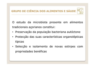 O estudo da microbiota presente em alimentos
tradicionais açorianos constitui:
•  Preservação da população bacteriana autóctone
•  Protecção das suas características organolépticas
típicas
•  Selecção e isolamento de novas estirpes com
propriedades benéficas
GRUPO DE CIÊNCIA DOS ALIMENTOS E SÁUDE
 