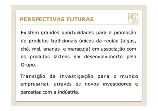 Existem grandes oportunidades para a promoção
de produtos tradicionais únicos da região (algas,
chá, mel, ananás e maracujá) em associação com
os produtos lácteos em desenvolvimento pelo
Grupo.
PERSPECTIVAS FUTURAS
Transição da investigação para o mundo
empresarial, através de novos investidores e
parcerias com a indústria.
 
