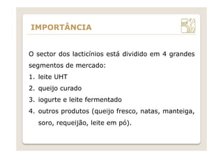 IMPORTÂNCIA
O sector dos lacticínios está dividido em 4 grandes
segmentos de mercado:
1.  leite UHT
2.  queijo curado
3.  iogurte e leite fermentado
4.  outros produtos (queijo fresco, natas, manteiga,
soro, requeijão, leite em pó).
 