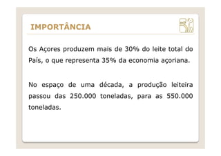 IMPORTÂNCIA
Os Açores produzem mais de 30% do leite total do
País, o que representa 35% da economia açoriana.
No espaço de uma década, a produção leiteira
passou das 250.000 toneladas, para as 550.000
toneladas.
 
