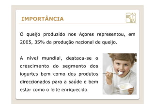 IMPORTÂNCIA
A nível mundial, destaca-se o
crescimento do segmento dos
iogurtes bem como dos produtos
direccionados para a saúde e bem
estar como o leite enriquecido.
O queijo produzido nos Açores representou, em
2005, 35% da produção nacional de queijo.
 