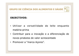 OBJECTIVOS:
•  Utilizar a versatilidade do leite enquanto
matéria-prima
•  Contribuir para a inovação e a diferenciação de
novos produtos de valor acrescentado
•  Promover a “marca Açores”.
GRUPO DE CIÊNCIA DOS ALIMENTOS E SÁUDE
 