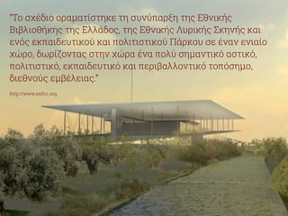“Το σχέδιο οραματίστηκε τη συνύπαρξη της Εθνικής 
Βιβλιοθήκης της Ελλάδος, της Εθνικής Λυρικής Σκηνής και 
ενός εκπαιδευτικού και πολιτιστικού Πάρκου σε έναν ενιαίο 
χώρο, δωρίζοντας στην χώρα ένα πολύ σημαντικό αστικό, 
πολιτιστικό, εκπαιδευτικό και περιβαλλοντικό τοπόσημο, 
διεθνούς εμβέλειας.” 
! 
http://www.snfcc.org 
 